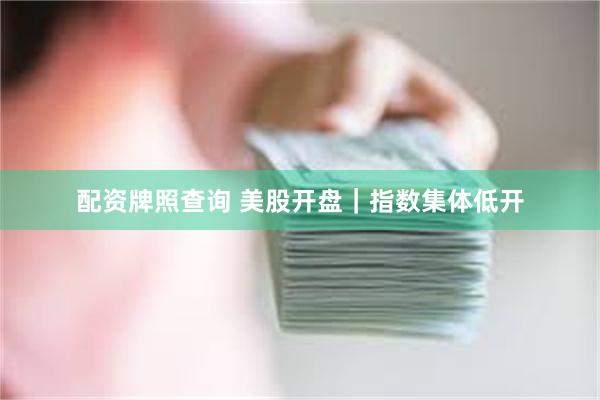 配资牌照查询 美股开盘｜指数集体低开