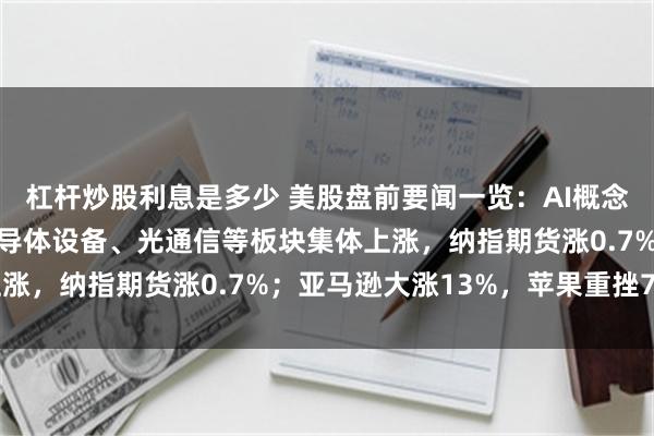 杠杆炒股利息是多少 美股盘前要闻一览：AI概念股延续涨势，存储、半导体设备、光通信等板块集体上涨，纳指期货涨0.7%；亚马逊大涨13%，苹果重挫7%