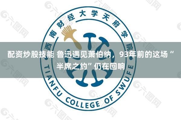配资炒股技能 鲁迅遇见萧伯纳，93年前的这场“半席之约”仍在回响