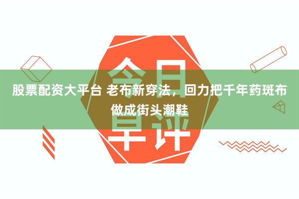 股票配资大平台 老布新穿法,回力把千年药斑布做成街头潮鞋