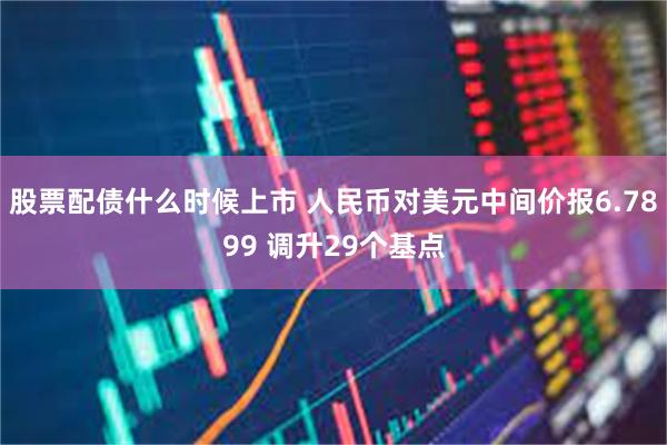 股票配债什么时候上市 人民币对美元中间价报6.7899 调升29个基点