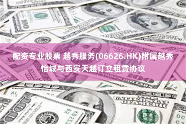 配资专业股票 越秀服务(06626.HK)附属越秀怡城与西安天越订立租赁协议