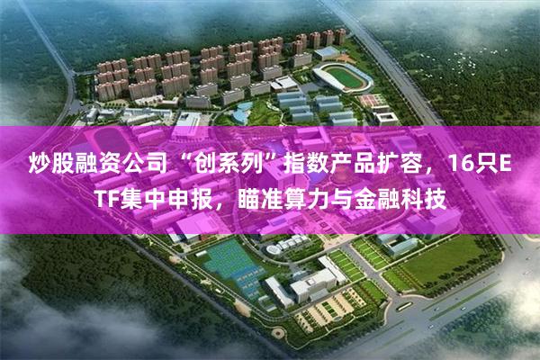 炒股融资公司 “创系列”指数产品扩容，16只ETF集中申报，瞄准算力与金融科技
