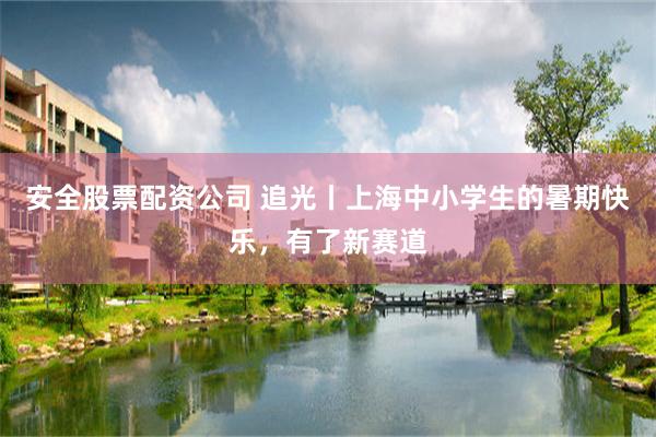 安全股票配资公司 追光丨上海中小学生的暑期快乐，有了新赛道