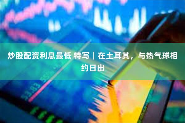 炒股配资利息最低 特写｜在土耳其，与热气球相约日出