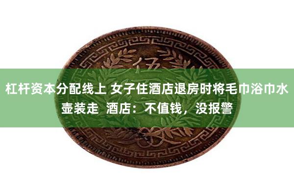 杠杆资本分配线上 女子住酒店退房时将毛巾浴巾水壶装走  酒店：不值钱，没报警