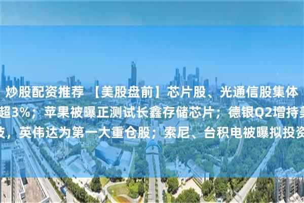 炒股配资推荐 【美股盘前】芯片股、光通信股集体上涨，Lumentum涨超3%；苹果被曝正测试长鑫存储芯片；德银Q2增持美光科技，英伟达为第一大重仓股；索尼、台积电被曝拟投资1万亿日元，布局下一代图像传感器
