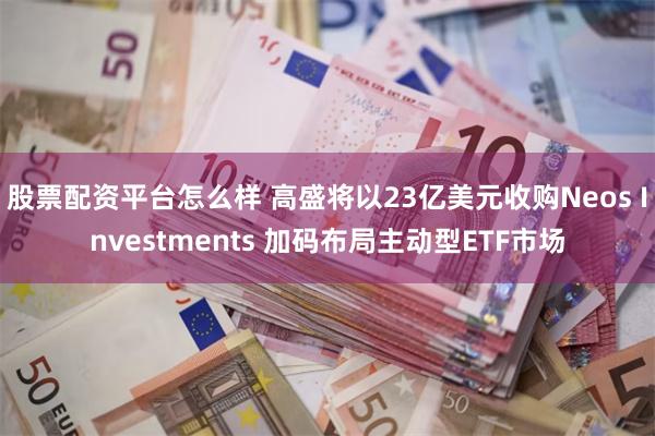 股票配资平台怎么样 高盛将以23亿美元收购Neos Investments 加码布局主动型ETF市场