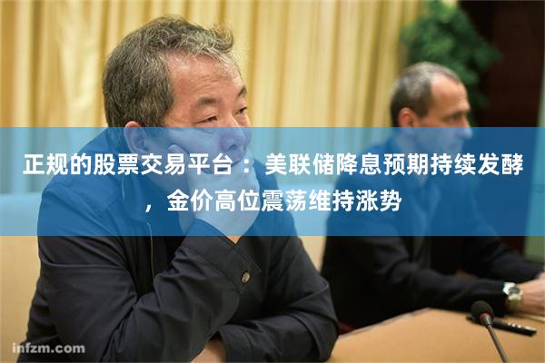 正规的股票交易平台 :美联储降息预期持续发酵,金价高位震荡维持涨势