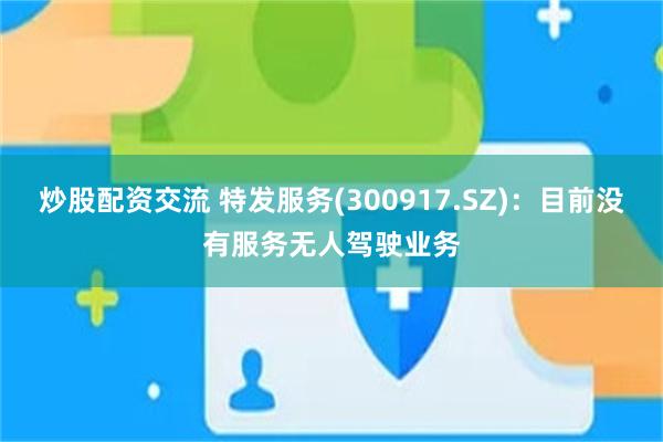 炒股配资交流 特发服务(300917.SZ)：目前没有服务无人驾驶业务