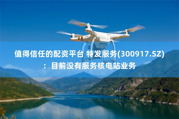 值得信任的配资平台 特发服务(300917.SZ)：目前没有服务核电站业务
