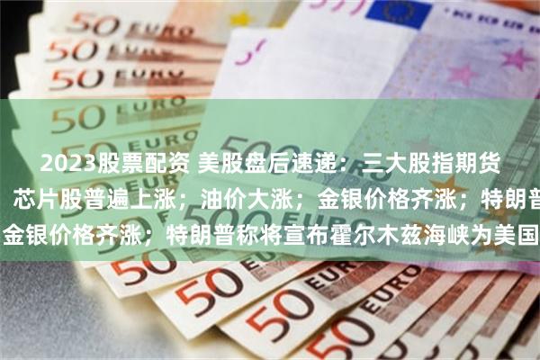 2023股票配资 美股盘后速递:三大股指期货齐跌,科技七巨头分化,芯片股普遍上涨;油价大涨;金银价格齐涨;特朗普称将宣布霍尔木兹海峡为美国领土