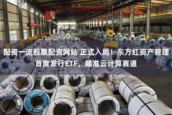配资一流股票配资网站 正式入局!东方红资产管理首度发行ETF,瞄准云计算赛道