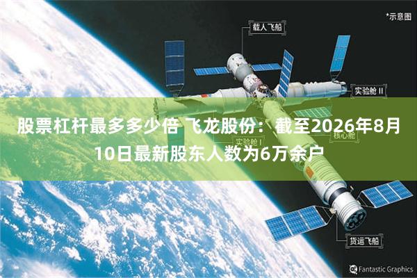 股票杠杆最多多少倍 飞龙股份：截至2026年8月10日最新股东人数为6万余户