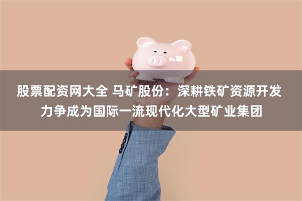 股票配资网大全 马矿股份：深耕铁矿资源开发 力争成为国际一流现代化大型矿业集团