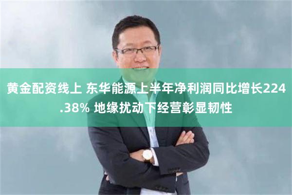 黄金配资线上 东华能源上半年净利润同比增长224.38% 地缘扰动下经营彰显韧性