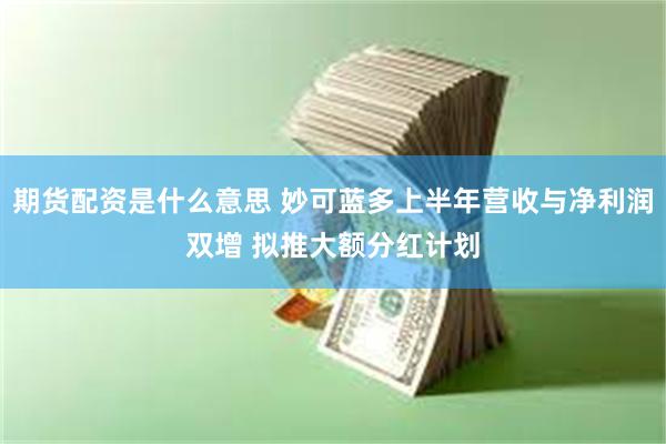 期货配资是什么意思 妙可蓝多上半年营收与净利润双增 拟推大额分红计划