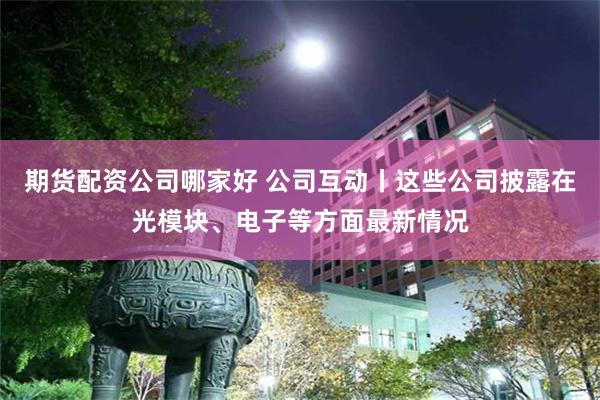 期货配资公司哪家好 公司互动丨这些公司披露在光模块、电子等方面最新情况