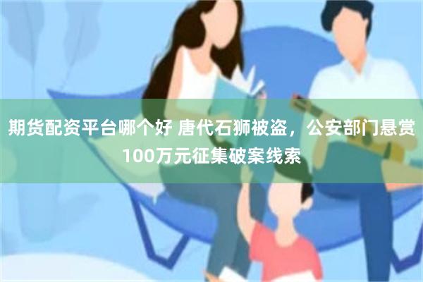 期货配资平台哪个好 唐代石狮被盗，公安部门悬赏100万元征集破案线索