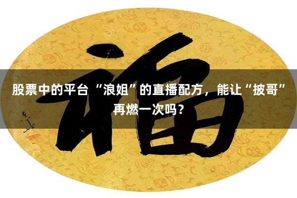 股票中的平台 “浪姐”的直播配方，能让“披哥”再燃一次吗？