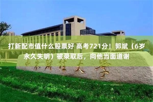 打新配市值什么股票好 高考721分！郭斌（6岁永久失明）被录取后，向他当面道谢