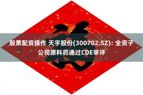 股票配资操作 天宇股份(300702.SZ): 全资子公司原料药通过CDE审评