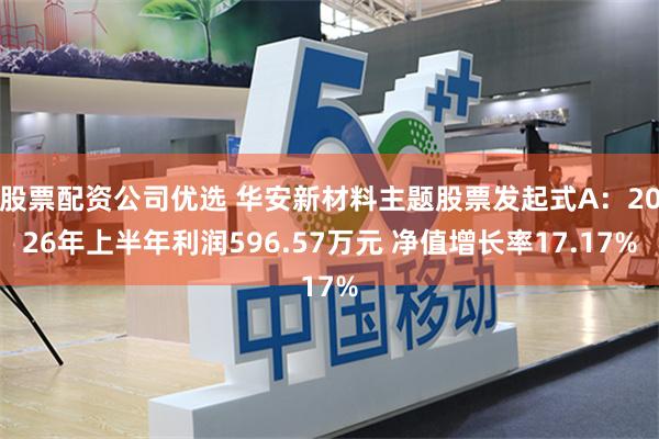 股票配资公司优选 华安新材料主题股票发起式A：2026年上半年利润596.57万元 净值增长率17.17%