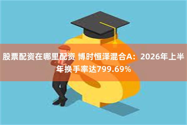 股票配资在哪里配资 博时恒泽混合A：2026年上半年换手率达799.69%
