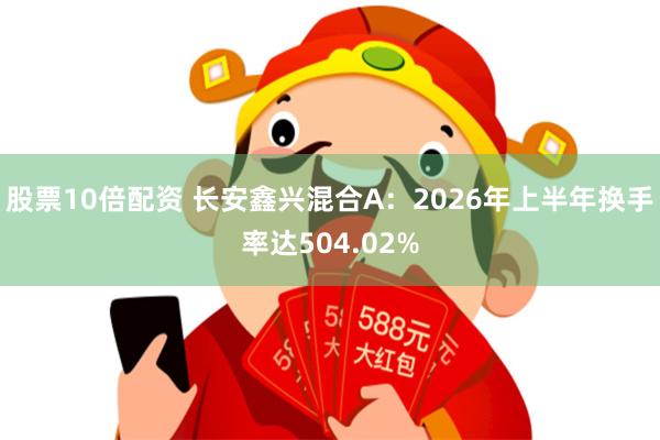 股票10倍配资 长安鑫兴混合A：2026年上半年换手率达504.02%