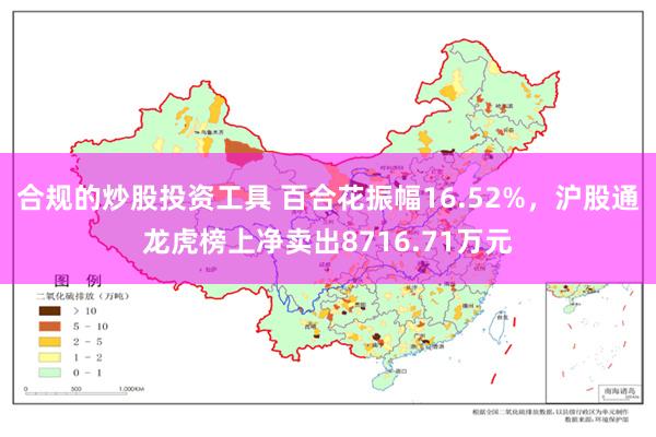 合规的炒股投资工具 百合花振幅16.52%，沪股通龙虎榜上净卖出8716.71万元