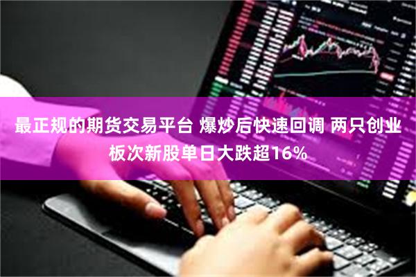 最正规的期货交易平台 爆炒后快速回调 两只创业板次新股单日大跌超16%