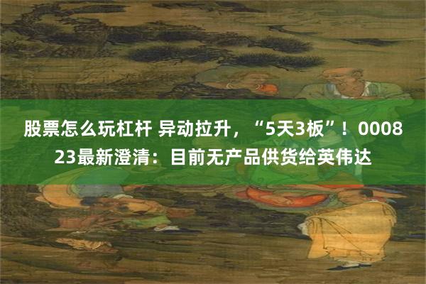 股票怎么玩杠杆 异动拉升，“5天3板”！000823最新澄清：目前无产品供货给英伟达