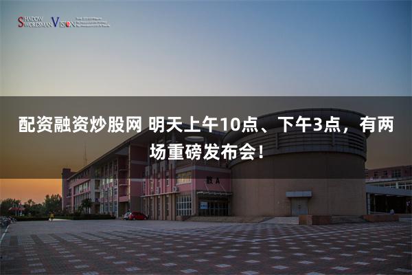 配资融资炒股网 明天上午10点、下午3点，有两场重磅发布会！