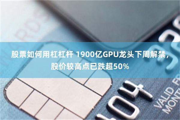 股票如何用杠杠杆 1900亿GPU龙头下周解禁，股价较高点已跌超50%