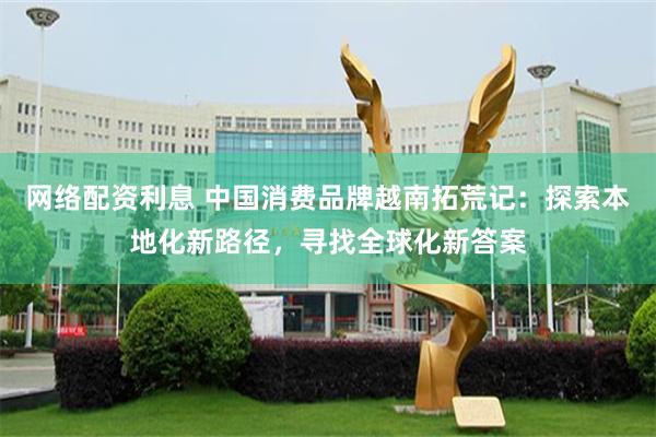 网络配资利息 中国消费品牌越南拓荒记:探索本地化新路径,寻找全球化新答案