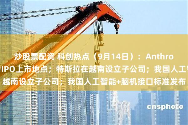 炒股票配资 科创热点（9月14日）：Anthropic已选择纳斯达克作为IPO上市地点；特斯拉在越南设立子公司；我国人工智能+脑机接口标准发布