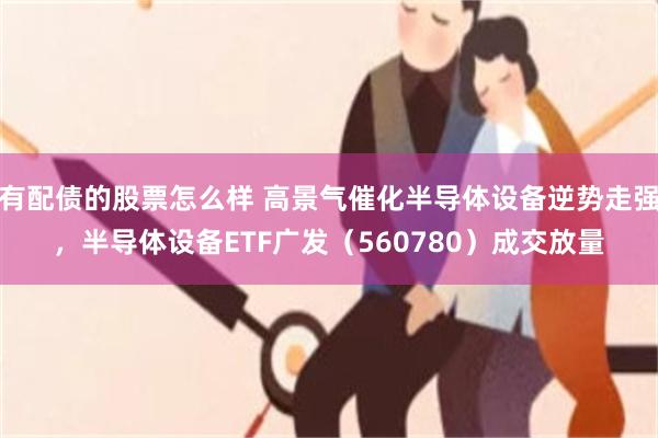 有配债的股票怎么样 高景气催化半导体设备逆势走强，半导体设备ETF广发（560780）成交放量