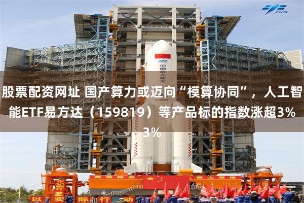 股票配资网址 国产算力或迈向“模算协同”，人工智能ETF易方达（159819）等产品标的指数涨超3%