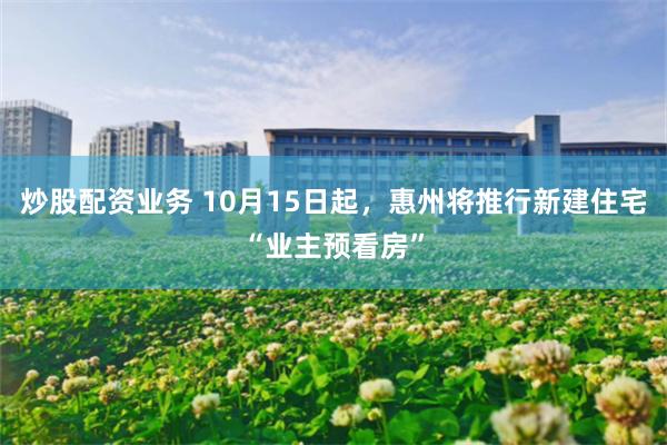 炒股配资业务 10月15日起，惠州将推行新建住宅“业主预看房”