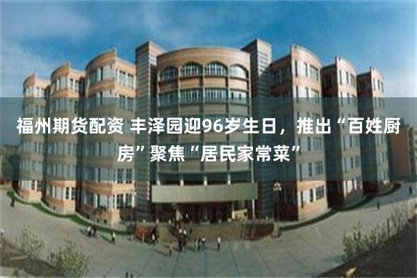 福州期货配资 丰泽园迎96岁生日，推出“百姓厨房”聚焦“居民家常菜”