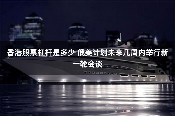 香港股票杠杆是多少 俄美计划未来几周内举行新一轮会谈