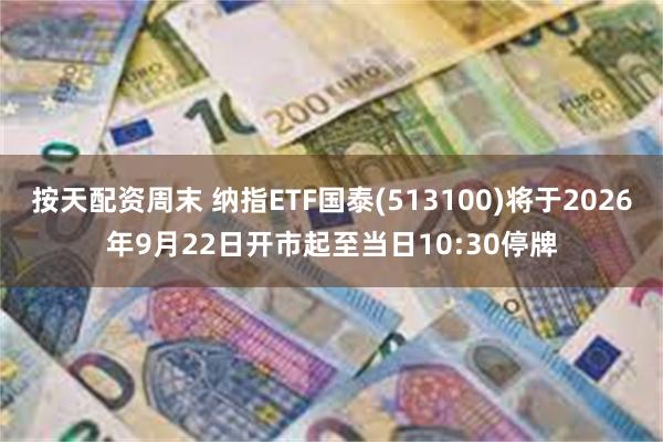 按天配资周末 纳指ETF国泰(513100)将于2026年9月22日开市起至当日10:30停牌