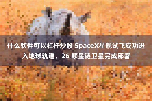 什么软件可以杠杆炒股 SpaceX星舰试飞成功进入地球轨道,26 颗星链卫星完成部署