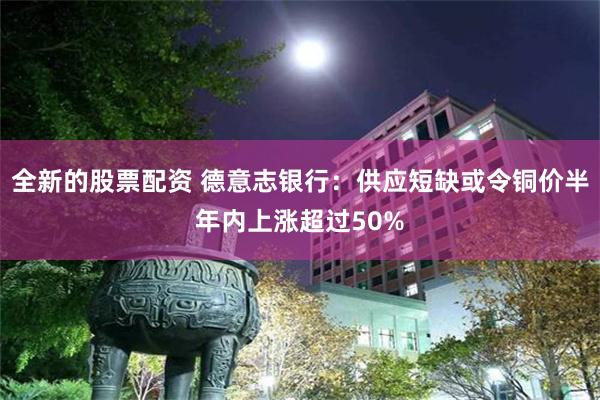 全新的股票配资 德意志银行：供应短缺或令铜价半年内上涨超过50%