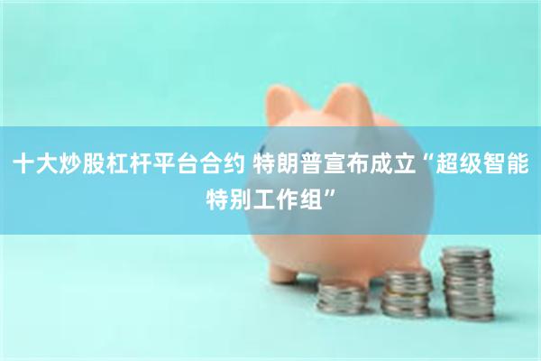 十大炒股杠杆平台合约 特朗普宣布成立“超级智能特别工作组”