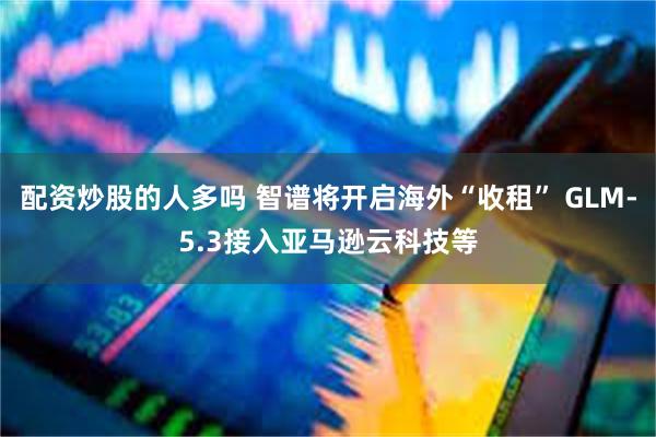 配资炒股的人多吗 智谱将开启海外“收租” GLM-5.3接入亚马逊云科技等