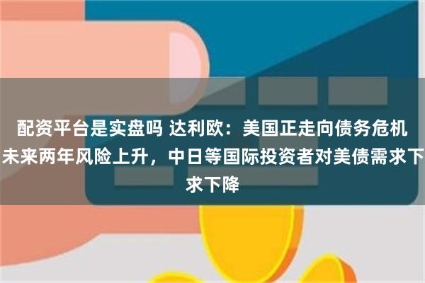配资平台是实盘吗 达利欧：美国正走向债务危机，未来两年风险上升，中日等国际投资者对美债需求下降