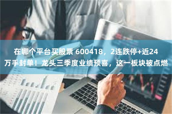 在哪个平台买股票 600418,2连跌停+近24万手封单!龙头三季度业绩预喜,这一板块被点燃