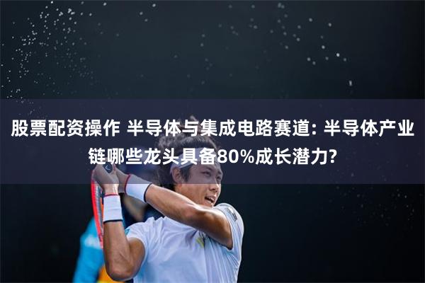 股票配资操作 半导体与集成电路赛道: 半导体产业链哪些龙头具备80%成长潜力?