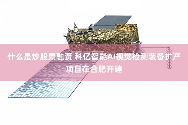 什么是炒股票融资 科亿智能AI视觉检测装备扩产项目在合肥开建